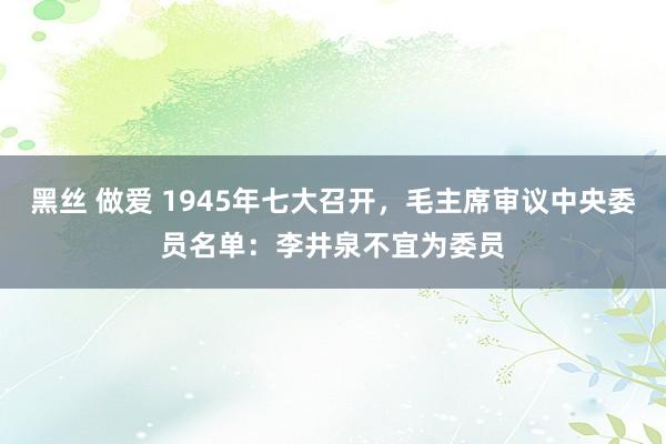 黑丝 做爱 1945年七大召开，毛主席审议中央委员名单：李井泉不宜为委员