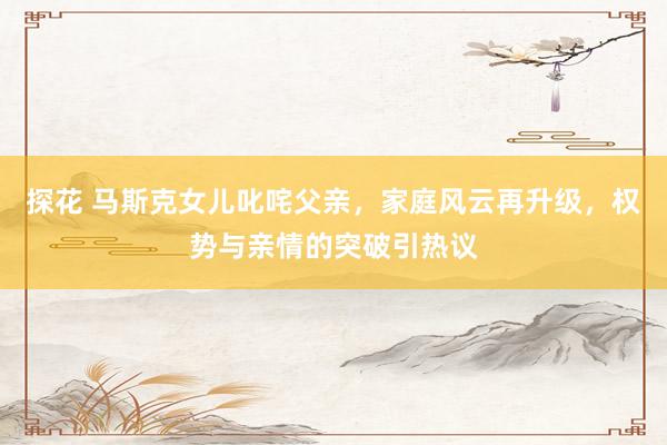 探花 马斯克女儿叱咤父亲，家庭风云再升级，权势与亲情的突破引热议