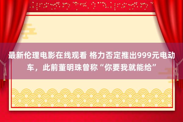 最新伦理电影在线观看 格力否定推出999元电动车，此前董明珠曾称“你要我就能给”