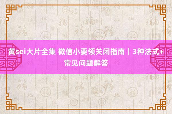 黄sei大片全集 微信小要领关闭指南｜3种法式+常见问题解答