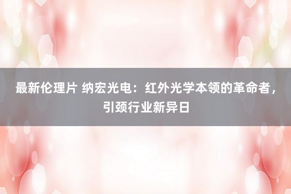 最新伦理片 纳宏光电：红外光学本领的革命者，引颈行业新异日