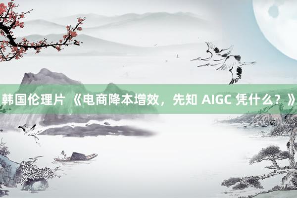 韩国伦理片 《电商降本增效，先知 AIGC 凭什么？》