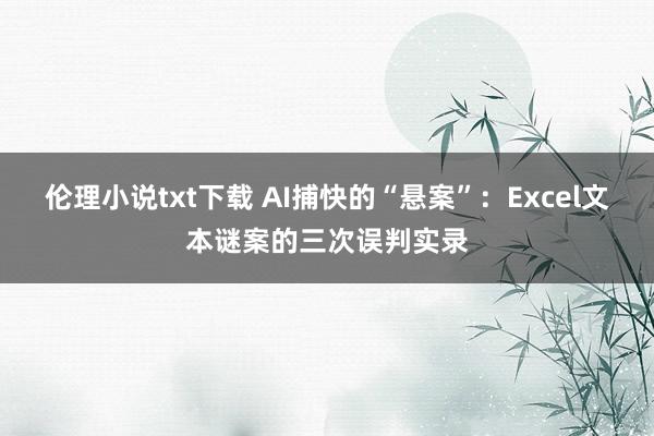 伦理小说txt下载 AI捕快的“悬案”：Excel文本谜案的三次误判实录