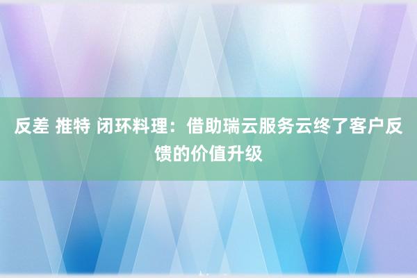反差 推特 闭环料理：借助瑞云服务云终了客户反馈的价值升级