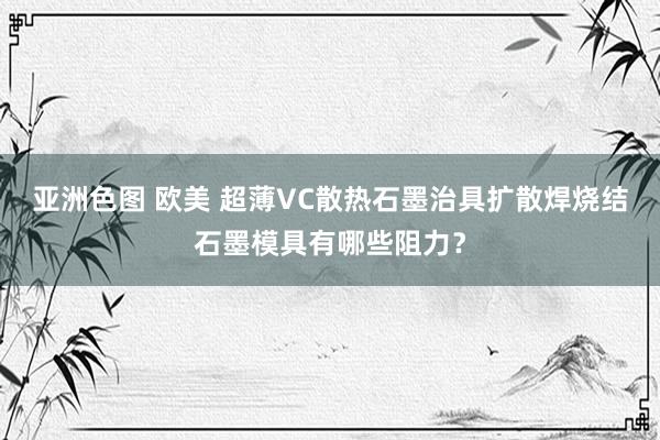 亚洲色图 欧美 超薄VC散热石墨治具扩散焊烧结石墨模具有哪些阻力？