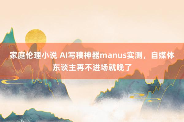 家庭伦理小说 AI写稿神器manus实测，自媒体东谈主再不进场就晚了