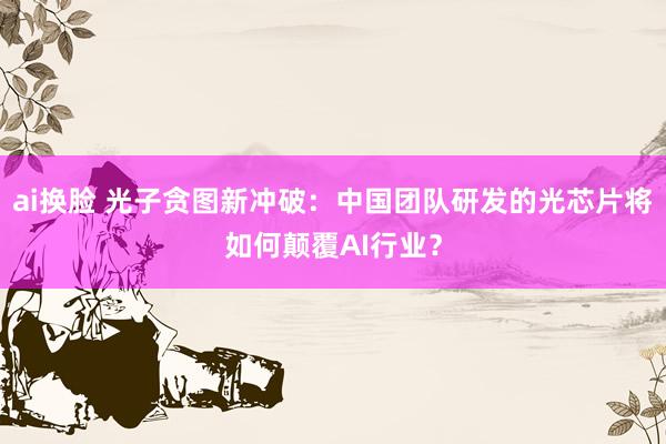 ai换脸 光子贪图新冲破：中国团队研发的光芯片将如何颠覆AI行业？