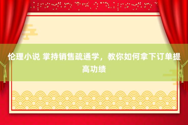 伦理小说 掌持销售疏通学，教你如何拿下订单提高功绩