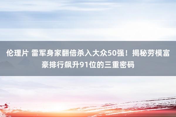 伦理片 雷军身家翻倍杀入大众50强！揭秘劳模富豪排行飙升91位的三重密码