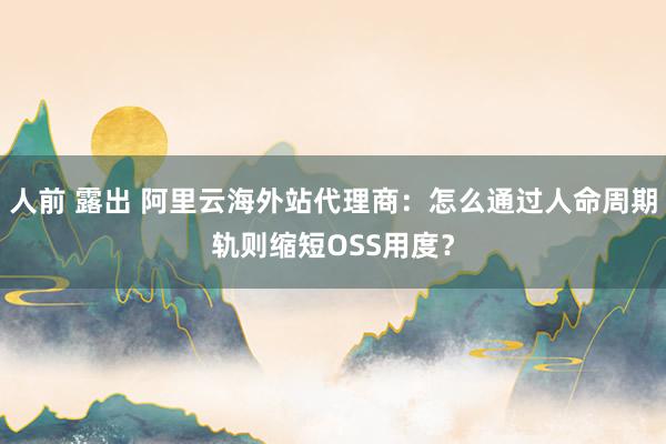 人前 露出 阿里云海外站代理商：怎么通过人命周期轨则缩短OSS用度？