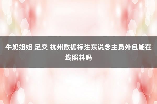 牛奶姐姐 足交 杭州数据标注东说念主员外包能在线照料吗