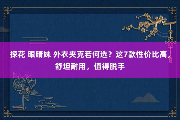 探花 眼睛妹 外衣夹克若何选？这7款性价比高，舒坦耐用，值得脱手