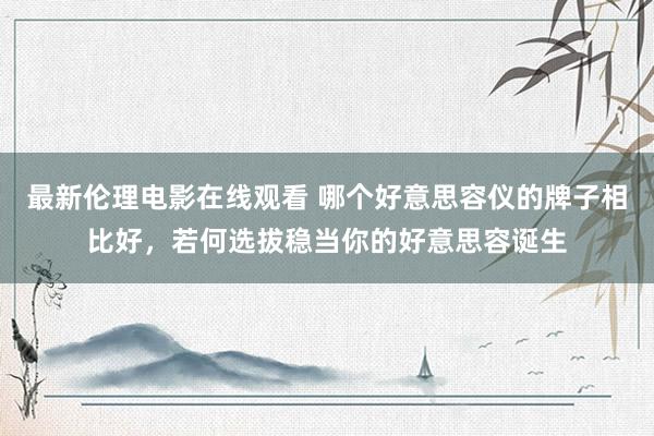 最新伦理电影在线观看 哪个好意思容仪的牌子相比好，若何选拔稳当你的好意思容诞生