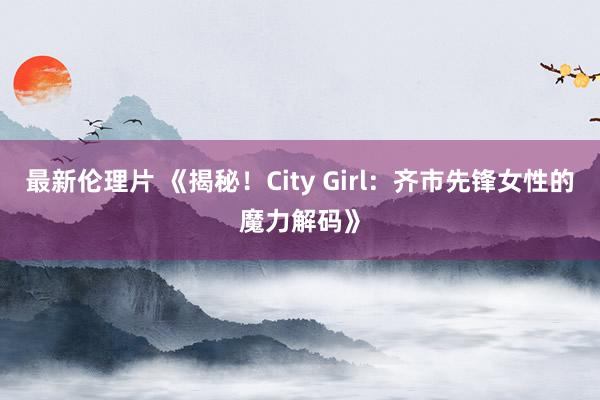 最新伦理片 《揭秘！City Girl：齐市先锋女性的魔力解码》