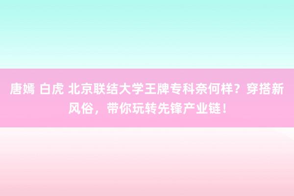 唐嫣 白虎 北京联结大学王牌专科奈何样？穿搭新风俗，带你玩转先锋产业链！