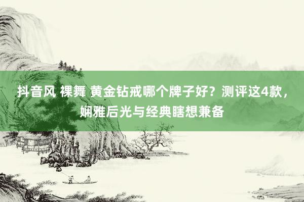 抖音风 裸舞 黄金钻戒哪个牌子好？测评这4款，娴雅后光与经典瞎想兼备