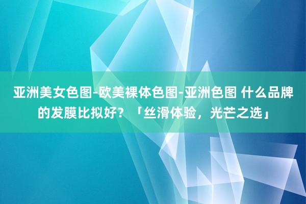 亚洲美女色图-欧美裸体色图-亚洲色图 什么品牌的发膜比拟好？「丝滑体验，光芒之选」