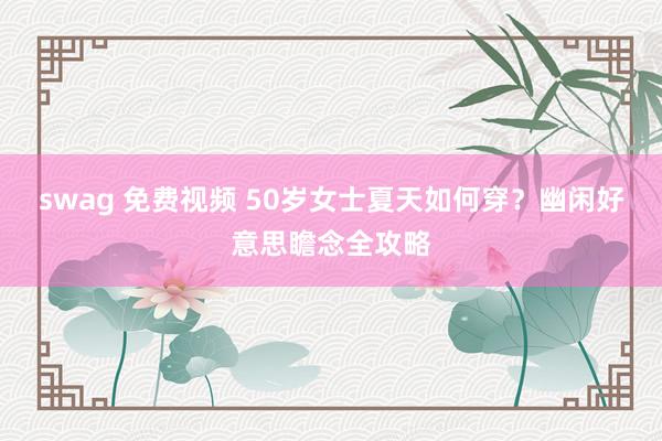 swag 免费视频 50岁女士夏天如何穿？幽闲好意思瞻念全攻略