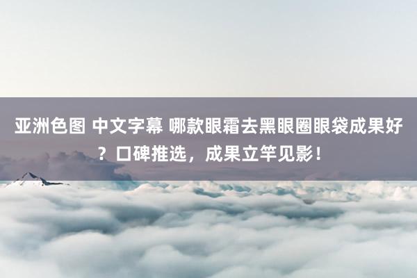 亚洲色图 中文字幕 哪款眼霜去黑眼圈眼袋成果好？口碑推选，成果立竿见影！
