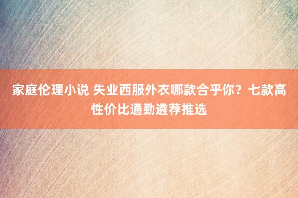 家庭伦理小说 失业西服外衣哪款合乎你？七款高性价比通勤遴荐推选