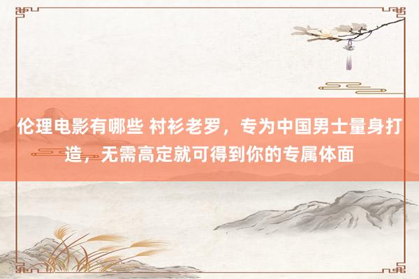 伦理电影有哪些 衬衫老罗，专为中国男士量身打造，无需高定就可得到你的专属体面
