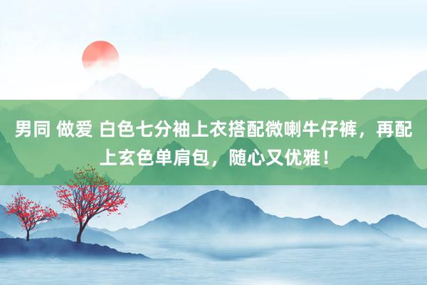 男同 做爱 白色七分袖上衣搭配微喇牛仔裤，再配上玄色单肩包，随心又优雅！