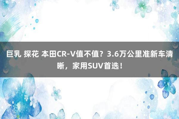 巨乳 探花 本田CR-V值不值？3.6万公里准新车清晰，家用SUV首选！