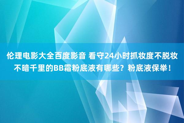 伦理电影大全百度影音 看守24小时抓妆度不脱妆不暗千里的BB霜粉底液有哪些？粉底液保举！