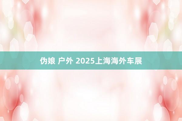 伪娘 户外 2025上海海外车展