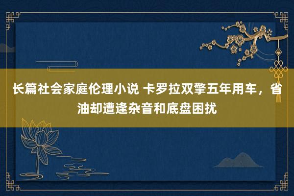 长篇社会家庭伦理小说 卡罗拉双擎五年用车，省油却遭逢杂音和底盘困扰