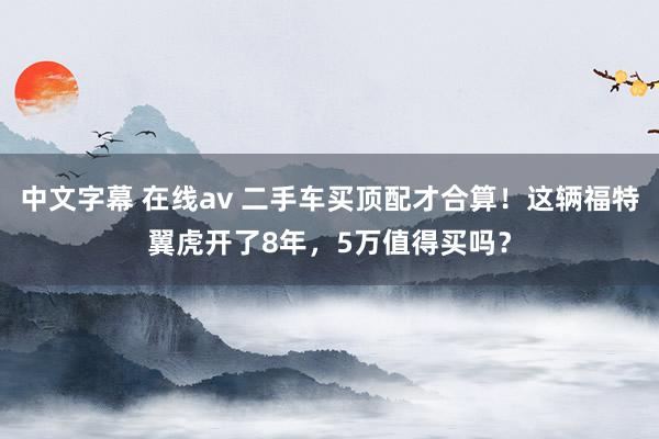 中文字幕 在线av 二手车买顶配才合算！这辆福特翼虎开了8年，5万值得买吗？