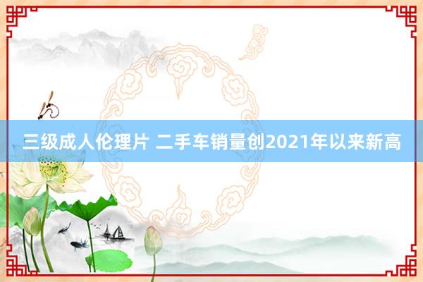 三级成人伦理片 二手车销量创2021年以来新高