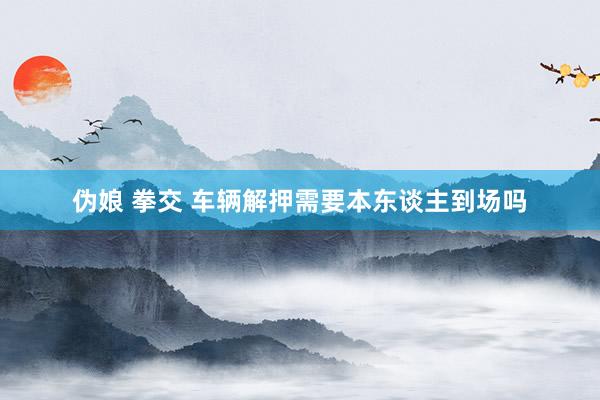 伪娘 拳交 车辆解押需要本东谈主到场吗