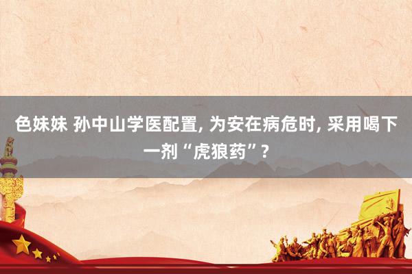 色妹妹 孙中山学医配置, 为安在病危时, 采用喝下一剂“虎狼药”?