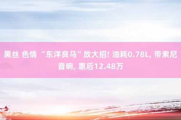 黑丝 色情 “东洋良马”放大招! 油耗0.78L, 带索尼音响, 惠后12.48万