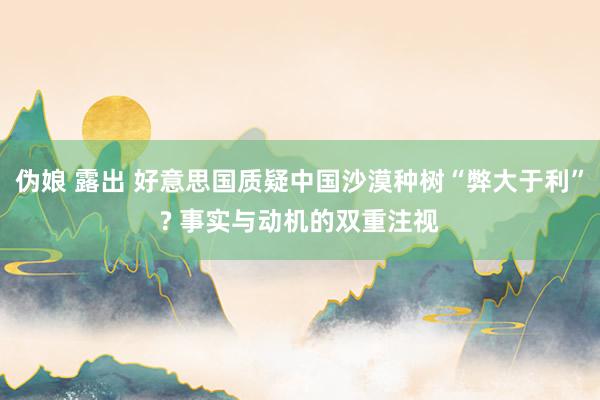 伪娘 露出 好意思国质疑中国沙漠种树“弊大于利”? 事实与动机的双重注视