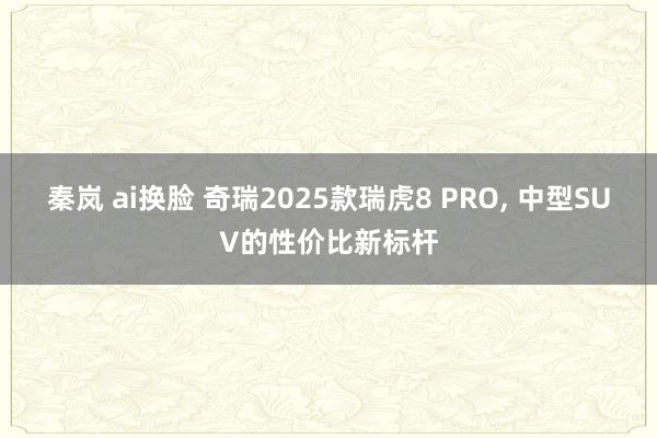 秦岚 ai换脸 奇瑞2025款瑞虎8 PRO, 中型SUV的性价比新标杆