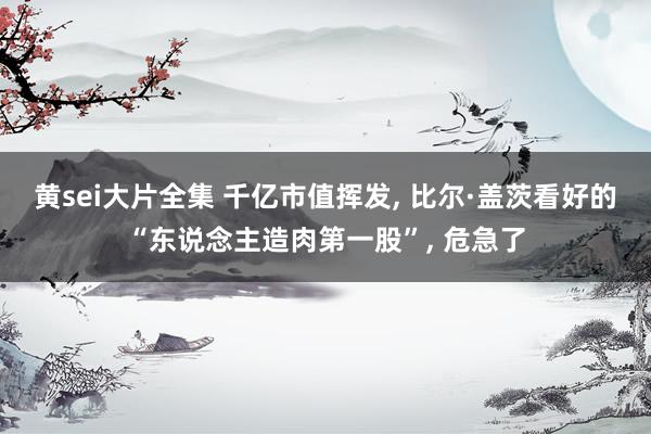 黄sei大片全集 千亿市值挥发, 比尔·盖茨看好的“东说念主造肉第一股”, 危急了