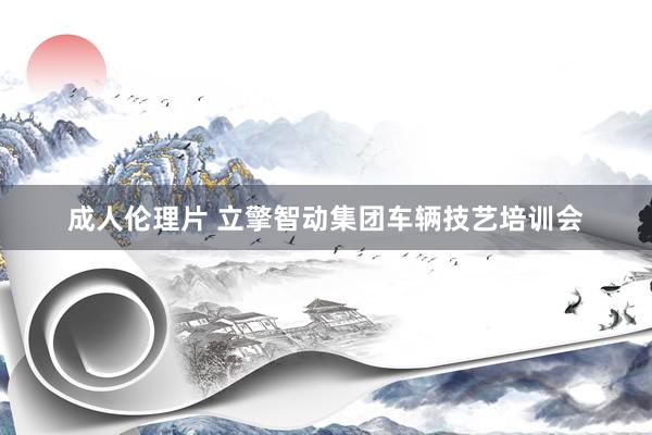 成人伦理片 立擎智动集团车辆技艺培训会