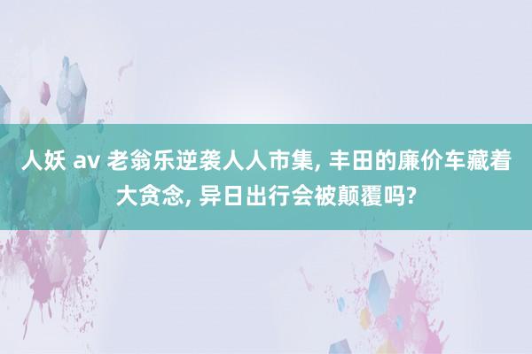 人妖 av 老翁乐逆袭人人市集, 丰田的廉价车藏着大贪念, 异日出行会被颠覆吗?