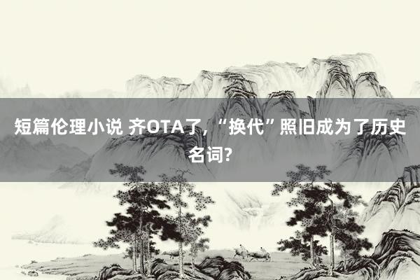 短篇伦理小说 齐OTA了, “换代”照旧成为了历史名词?