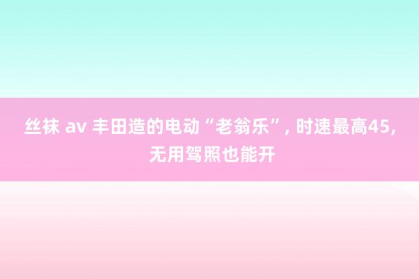 丝袜 av 丰田造的电动“老翁乐”, 时速最高45, 无用驾照也能开