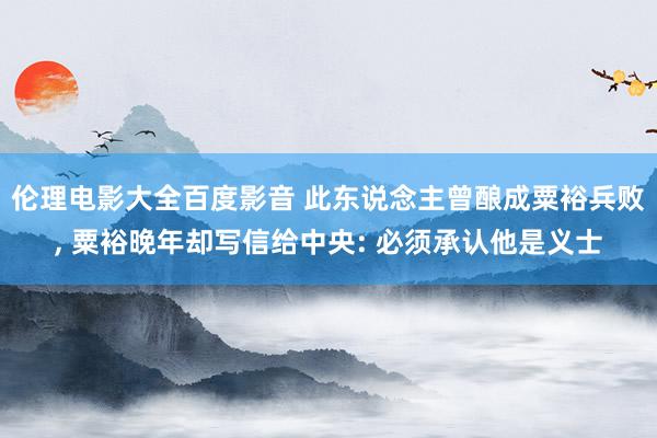 伦理电影大全百度影音 此东说念主曾酿成粟裕兵败, 粟裕晚年却写信给中央: 必须承认他是义士