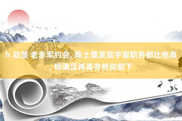 h 动漫 老赤军约会, 陈士榘发现宇宙职务都比他高, 杨满足再高亦然你部下