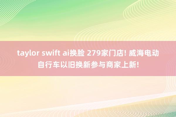 taylor swift ai换脸 279家门店! 威海电动自行车以旧换新参与商家上新!