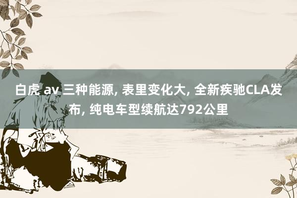 白虎 av 三种能源, 表里变化大, 全新疾驰CLA发布, 纯电车型续航达792公里