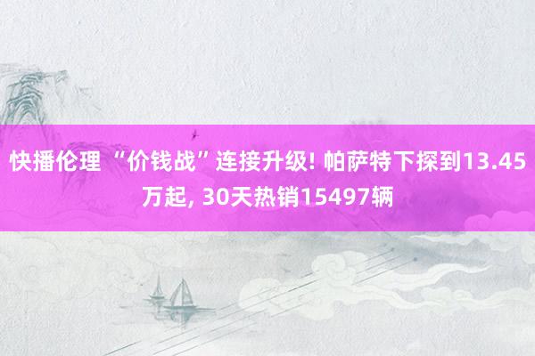 快播伦理 “价钱战”连接升级! 帕萨特下探到13.45万起, 30天热销15497辆