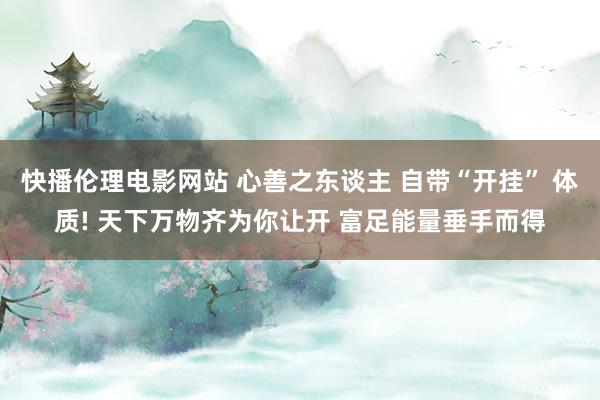 快播伦理电影网站 心善之东谈主 自带“开挂” 体质! 天下万物齐为你让开 富足能量垂手而得