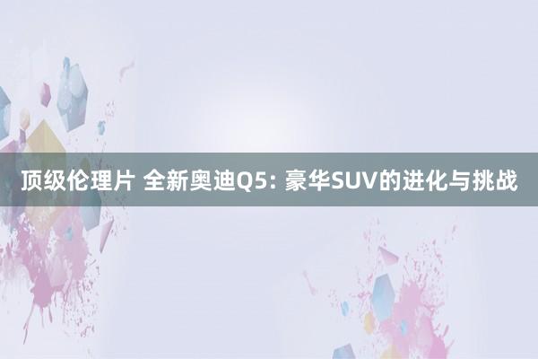 顶级伦理片 全新奥迪Q5: 豪华SUV的进化与挑战