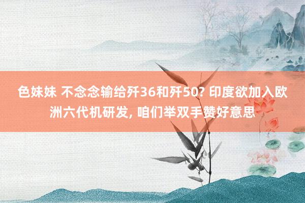色妹妹 不念念输给歼36和歼50? 印度欲加入欧洲六代机研发, 咱们举双手赞好意思